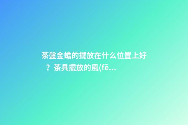 茶盤金蟾的擺放在什么位置上好？茶具擺放的風(fēng)水禁忌